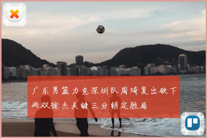 广东男篮力克深圳队周琦复出砍下两双徐杰关键三分锁定胜局