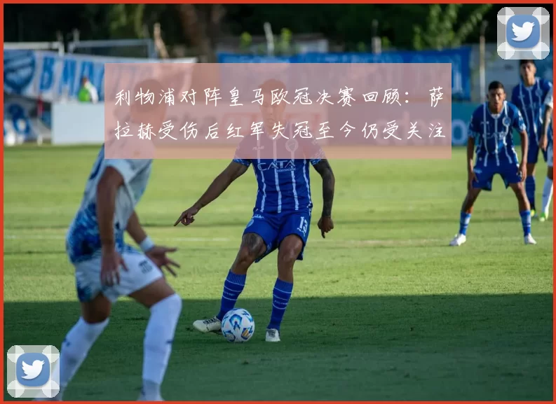 利物浦对阵皇马欧冠决赛回顾：萨拉赫受伤后红军失冠至今仍受关注