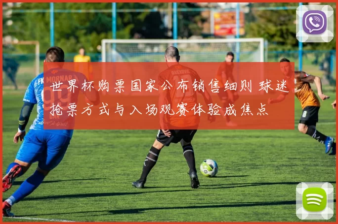 世界杯购票国家公布销售细则 球迷抢票方式与入场观赛体验成焦点