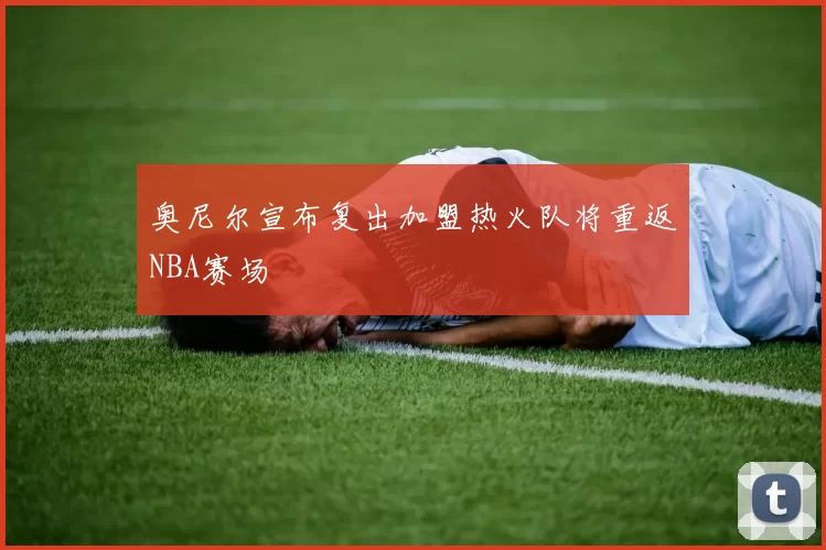 奥尼尔宣布复出加盟热火队将重返NBA赛场