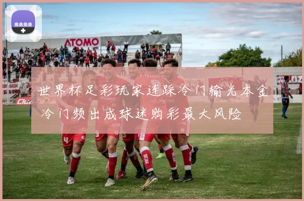 世界杯足彩玩家连踩冷门输光本金 冷门频出成球迷购彩最大风险