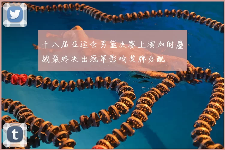 十八届亚运会男篮决赛上演加时鏖战最终决出冠军影响奖牌分配
