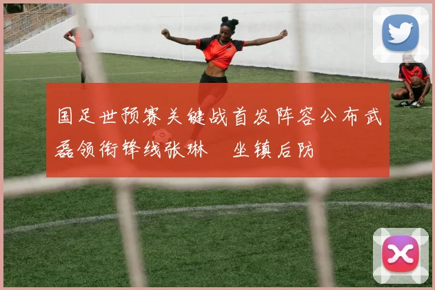 国足世预赛关键战首发阵容公布武磊领衔锋线张琳芃坐镇后防