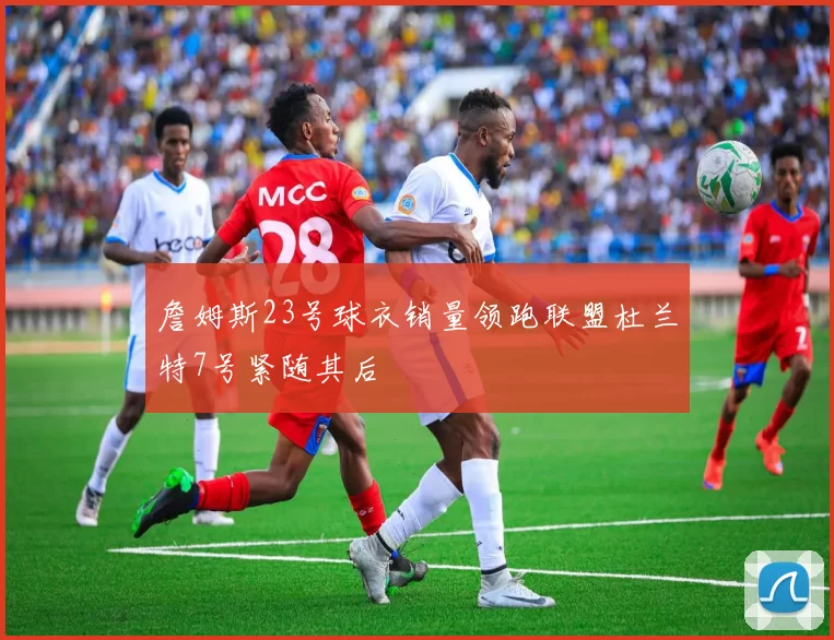 詹姆斯23号球衣销量领跑联盟杜兰特7号紧随其后