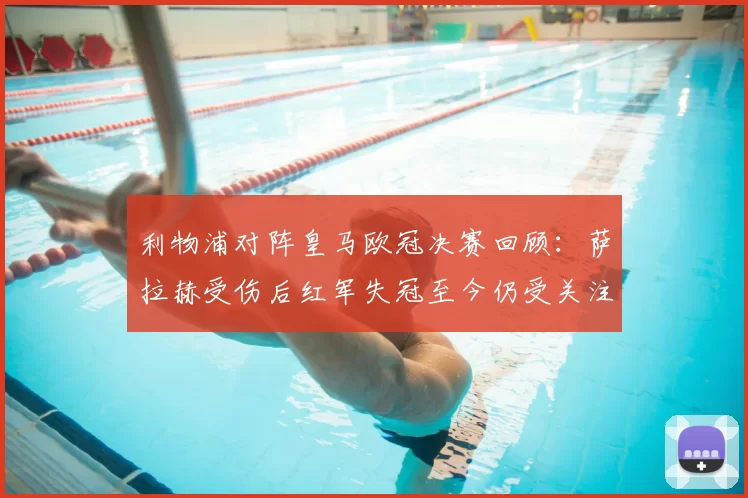 利物浦对阵皇马欧冠决赛回顾：萨拉赫受伤后红军失冠至今仍受关注