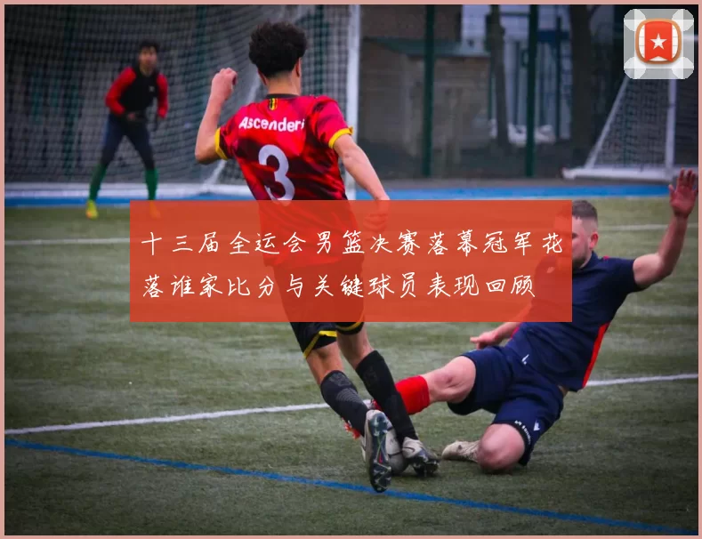 十三届全运会男篮决赛落幕冠军花落谁家比分与关键球员表现回顾