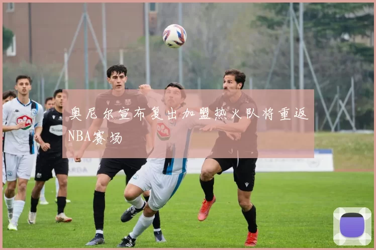 奥尼尔宣布复出加盟热火队将重返NBA赛场