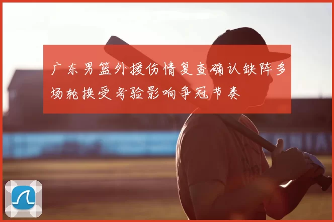 广东男篮外援伤情复查确认缺阵多场轮换受考验影响争冠节奏