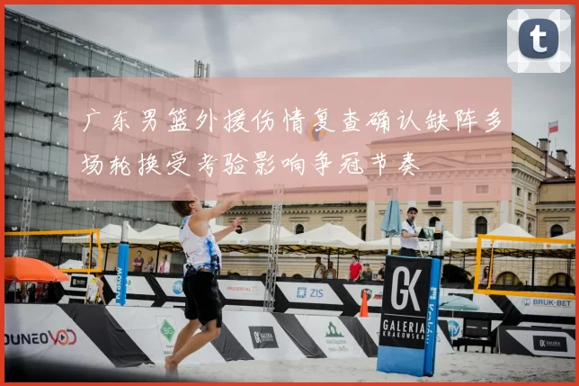 广东男篮外援伤情复查确认缺阵多场轮换受考验影响争冠节奏