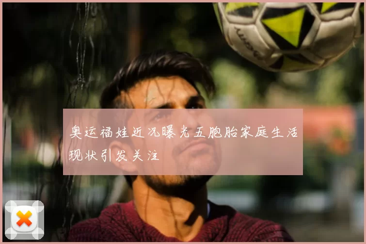 奥运福娃近况曝光五胞胎家庭生活现状引发关注