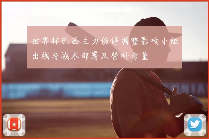 世界杯巴西主力伤停调整影响小组出线与战术部署及替补考量