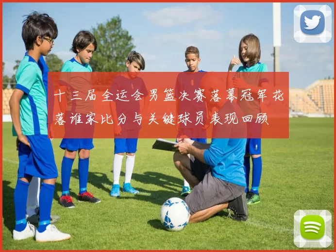 十三届全运会男篮决赛落幕冠军花落谁家比分与关键球员表现回顾