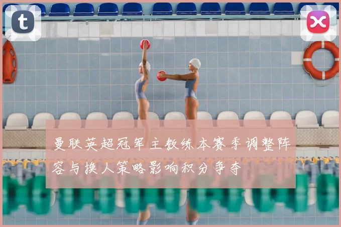 曼联英超冠军主教练本赛季调整阵容与换人策略影响积分争夺