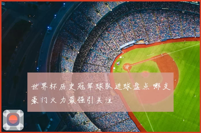 世界杯历史冠军球队进球盘点 哪支豪门火力最强引关注
