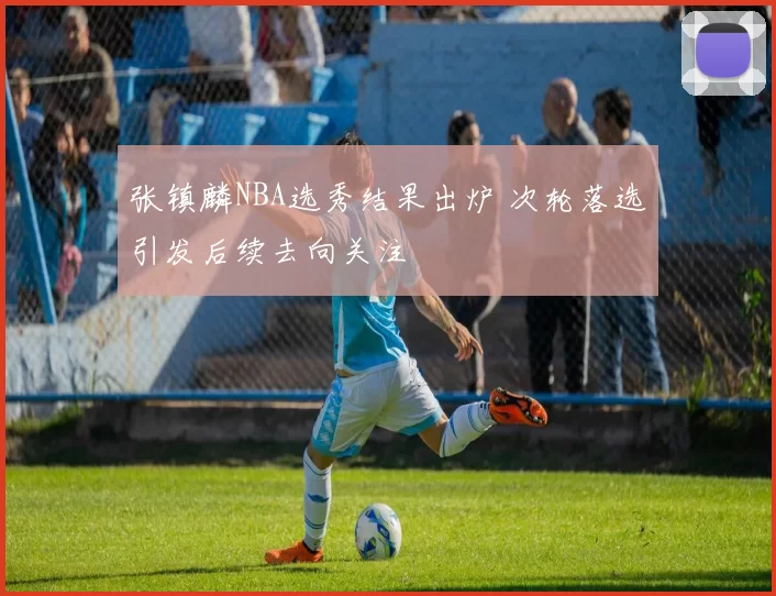 张镇麟NBA选秀结果出炉 次轮落选引发后续去向关注