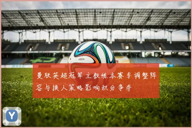 曼联英超冠军主教练本赛季调整阵容与换人策略影响积分争夺