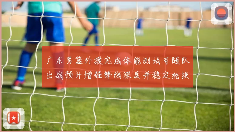 广东男篮外援完成体能测试可随队出战预计增强锋线深度并稳定轮换